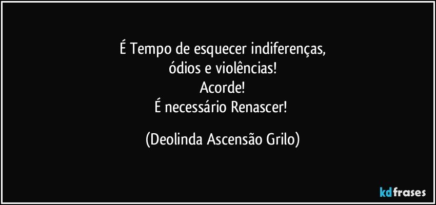 É Tempo de esquecer indiferenças,
ódios e violências!
Acorde!
É necessário Renascer! (Deolinda Ascensão Grilo)