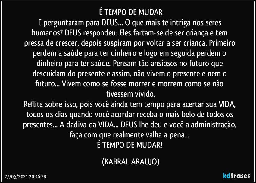 É TEMPO DE MUDAR
E perguntaram para DEUS... O que mais te intriga nos seres humanos? DEUS respondeu: Eles fartam-se de ser criança e tem pressa de crescer, depois suspiram por voltar a ser criança. Primeiro perdem a saúde para ter dinheiro e logo em seguida perdem o dinheiro para ter saúde. Pensam tão ansiosos no futuro que descuidam do presente e assim, não vivem o presente e nem o futuro... Vivem como se fosse morrer e morrem como se não tivessem vivido.
Reflita sobre isso, pois você ainda tem tempo para acertar sua VIDA, todos os dias quando você acordar receba o mais belo de todos os presentes... A dadiva da VIDA... DEUS lhe deu e você a administração, faça com que realmente valha a pena... 
É TEMPO DE MUDAR! (KABRAL ARAUJO)