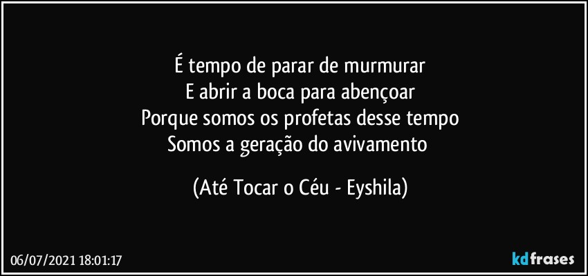 É tempo de parar de murmurar
E abrir a boca para abençoar
Porque somos os profetas desse tempo
Somos a geração do avivamento (Até Tocar o Céu - Eyshila)