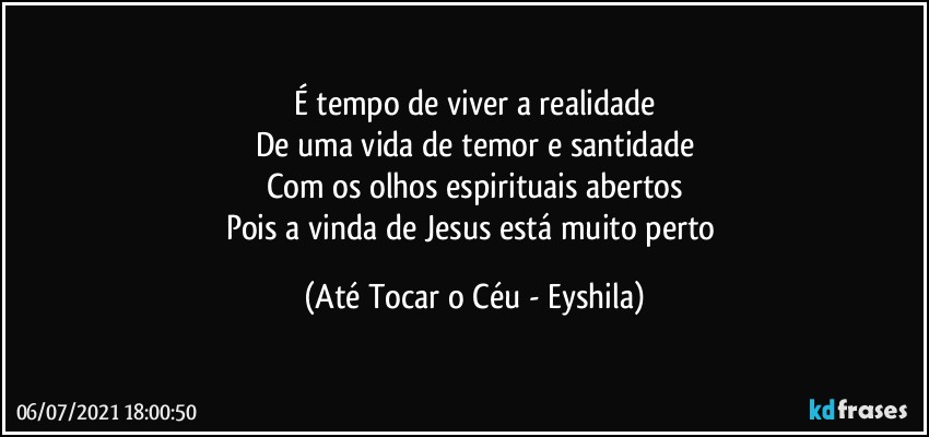 É tempo de viver a realidade
De uma vida de temor e santidade
Com os olhos espirituais abertos
Pois a vinda de Jesus está muito perto (Até Tocar o Céu - Eyshila)