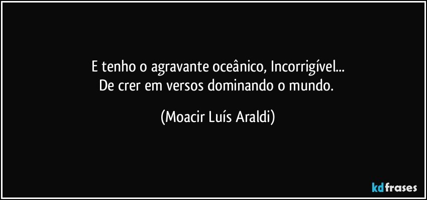 E tenho o agravante oceânico, Incorrigível...
De crer em versos dominando o mundo. (Moacir Luís Araldi)