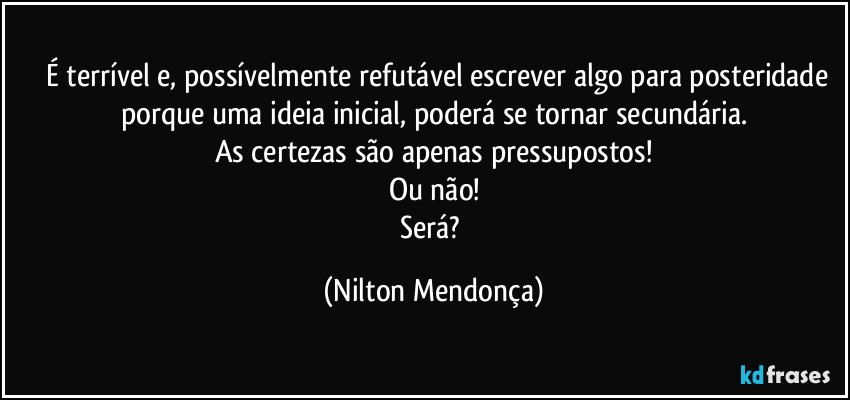 ⁠⁠É terrível e, possívelmente refutável escrever algo para posteridade porque uma ideia inicial, poderá se tornar secundária.
As certezas são apenas pressupostos!
Ou não!
Será? (Nilton Mendonça)