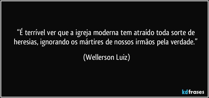 “É terrível ver que a igreja moderna tem atraído toda sorte de heresias, ignorando os mártires de nossos irmãos pela verdade.” (Wellerson Luiz)