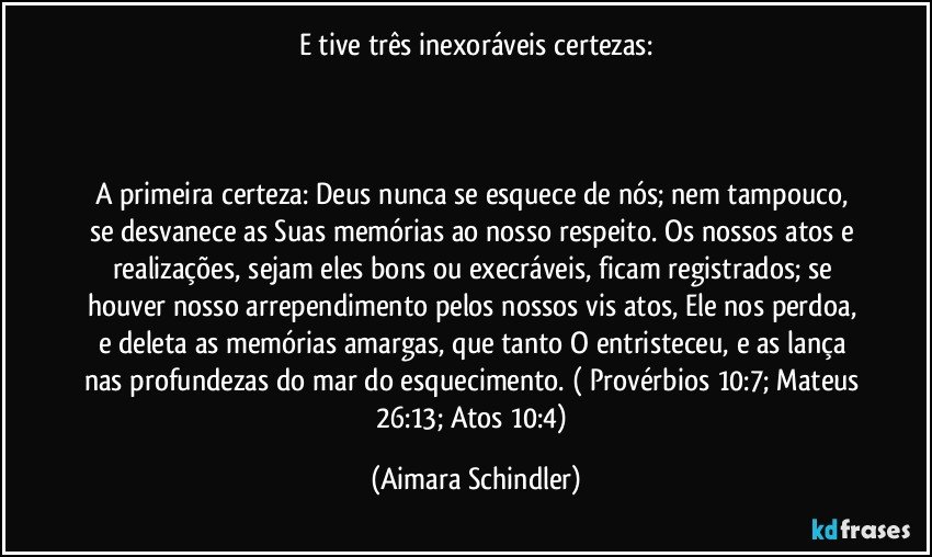 E tive três inexoráveis certezas:

 

A primeira certeza: Deus nunca se esquece de nós; nem tampouco, se desvanece as Suas memórias ao nosso respeito. Os nossos atos e realizações, sejam eles bons ou execráveis, ficam registrados; se houver nosso arrependimento pelos nossos vis atos, Ele nos perdoa, e deleta as memórias amargas, que tanto O entristeceu, e as lança nas profundezas do mar do esquecimento. ( Provérbios 10:7;  Mateus 26:13; Atos 10:4) (Aimara Schindler)