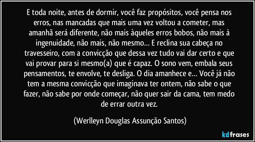 E toda noite, antes de dormir, você faz propósitos, você pensa nos erros, nas mancadas que mais uma vez voltou a cometer, mas amanhã será diferente, não mais àqueles erros bobos, não mais à ingenuidade, não mais, não mesmo… E reclina sua cabeça no travesseiro, com a convicção que dessa vez tudo vai dar certo e que vai provar para si mesmo(a) que é capaz. O sono vem, embala seus pensamentos, te envolve, te desliga. O dia amanhece e… Você já não tem a mesma convicção que imaginava ter ontem, não sabe o que fazer, não sabe por onde começar, não quer sair da cama, tem medo de errar outra vez. (Werlleyn Douglas Assunção Santos)