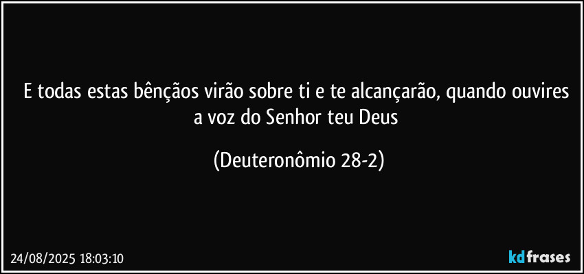 E todas estas bênçãos virão sobre ti e te alcançarão, quando ouvires a voz do Senhor teu Deus (Deuteronômio 28-2)