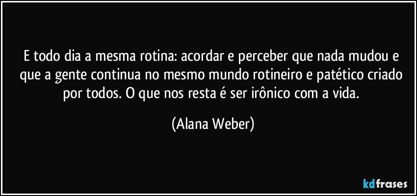 E todo dia a mesma rotina: acordar e perceber que nada mudou e que a gente continua no mesmo mundo rotineiro e patético criado por todos. O que nos resta é ser irônico com a vida. (Alana Weber)