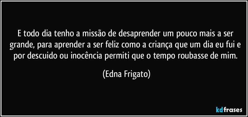 E todo dia tenho a missão de desaprender um pouco mais a ser grande, para aprender a ser  feliz como a criança que um dia eu fui e por descuido ou inocência permiti que o tempo roubasse de mim. (Edna Frigato)