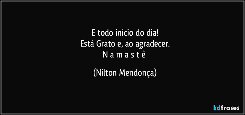 E todo início do dia!
Está Grato e, ao agradecer.
N a m a s t ê (Nilton Mendonça)