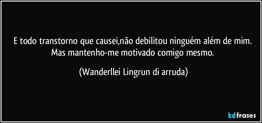 E todo transtorno que causei,não debilitou ninguém além de mim. Mas mantenho-me motivado comigo mesmo. (Wanderllei Lingrun di arruda)