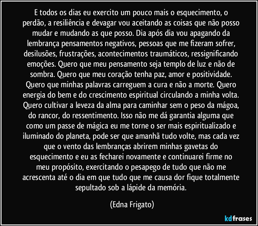 E todos os dias eu exercito um pouco mais o esquecimento, o perdão, a resiliência e devagar vou aceitando as coisas que não posso mudar e mudando as que posso. Dia após dia vou apagando da lembrança pensamentos negativos, pessoas que me fizeram sofrer, desilusões, frustrações, acontecimentos traumáticos, ressignificando emoções. Quero que meu pensamento seja templo de luz e não de sombra. Quero que meu coração tenha paz, amor e positividade. Quero que minhas palavras carreguem a cura e não a morte. Quero energia do bem e do crescimento espiritual circulando a minha volta. Quero cultivar a leveza da alma para caminhar sem o peso da mágoa, do rancor, do ressentimento. Isso não me dá garantia alguma que como um passe de mágica eu me torne o ser mais espiritualizado e iluminado do planeta, pode ser que amanhã tudo volte, mas cada vez que o vento das lembranças abrirem minhas gavetas do esquecimento e eu as fecharei novamente e continuarei firme no meu propósito, exercitando o pesapego de tudo que não me acrescenta até o dia em que tudo que me causa dor fique totalmente sepultado sob a lápide da memória. (Edna Frigato)