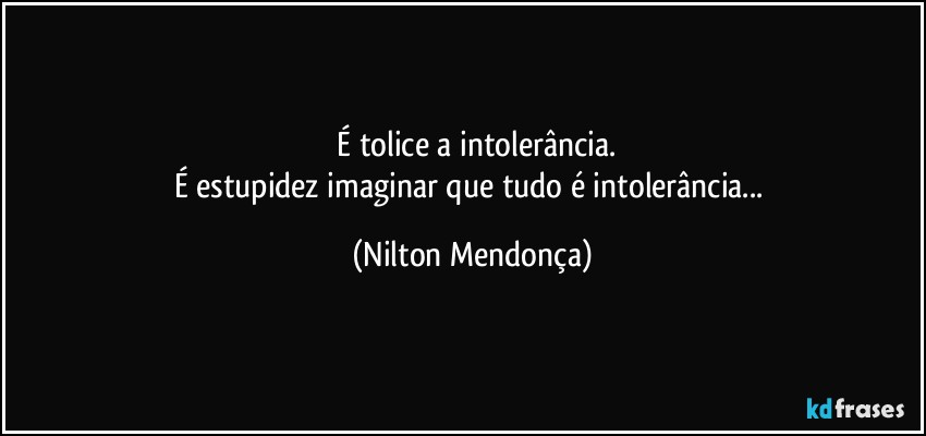 ⁠É tolice  a intolerância.
É estupidez imaginar que tudo é intolerância... (Nilton Mendonça)