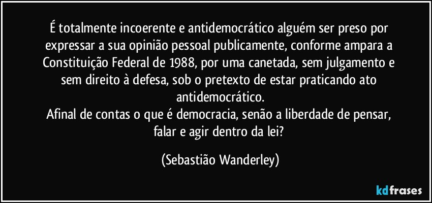 É totalmente incoerente e antidemocrático alguém ser preso por expressar a sua opinião pessoal publicamente, conforme ampara a Constituição Federal de 1988, por uma canetada, sem julgamento e sem direito à defesa, sob o pretexto de estar praticando ato antidemocrático.
Afinal de contas o que é democracia, senão a liberdade de pensar, falar e agir dentro da lei? (Sebastião Wanderley)