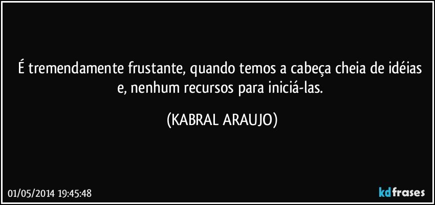 É tremendamente frustante, quando temos a cabeça cheia de idéias e, nenhum recursos para iniciá-las. (KABRAL ARAUJO)