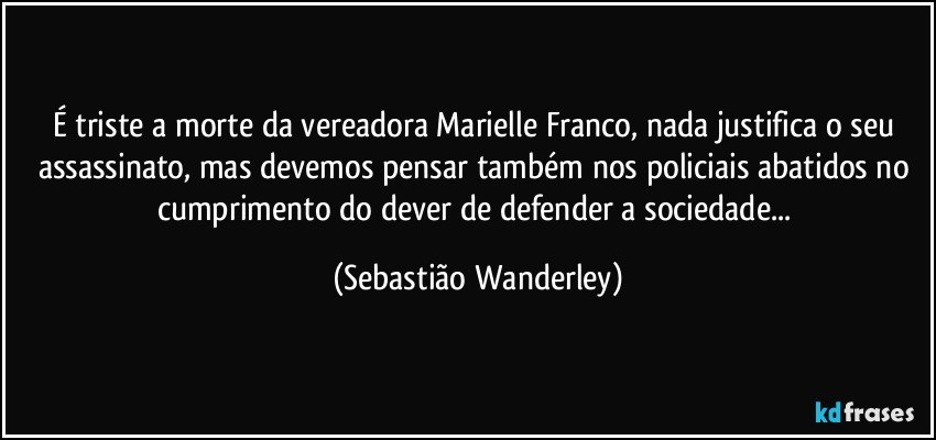 É triste a morte da vereadora Marielle Franco, nada justifica o seu assassinato, mas devemos pensar também nos policiais abatidos no cumprimento do dever de defender a sociedade... (Sebastião Wanderley)