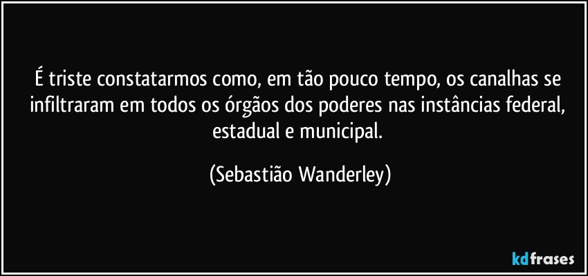 É triste constatarmos como, em tão pouco tempo, os canalhas se infiltraram em todos os órgãos dos poderes nas instâncias federal, estadual e municipal. (Sebastião Wanderley)