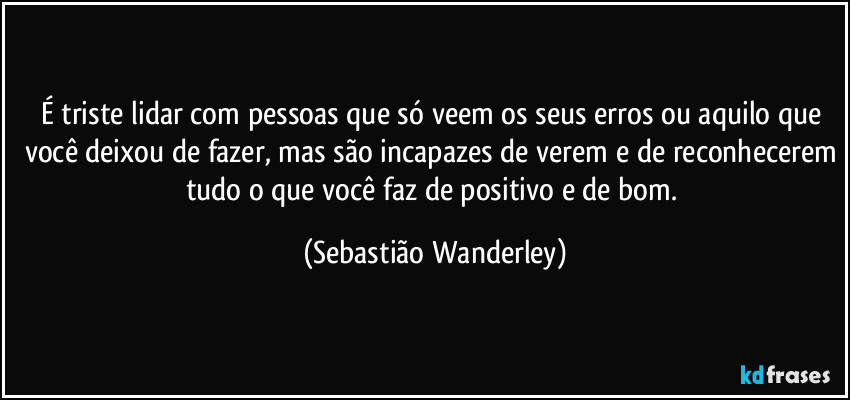 É triste lidar com pessoas que só veem os seus erros ou aquilo que você deixou de fazer, mas são incapazes de verem e de reconhecerem tudo o que você faz de positivo e de bom. (Sebastião Wanderley)