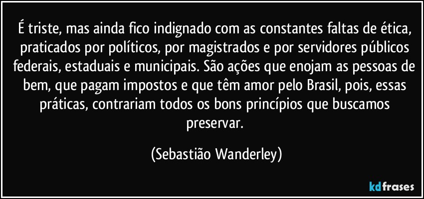 É triste, mas ainda fico indignado com as constantes faltas de ética, praticados por políticos, por magistrados e por servidores públicos federais, estaduais e municipais. São ações que enojam as pessoas de bem, que pagam impostos e que têm amor pelo Brasil, pois, essas práticas, contrariam todos os bons princípios que buscamos preservar. (Sebastião Wanderley)