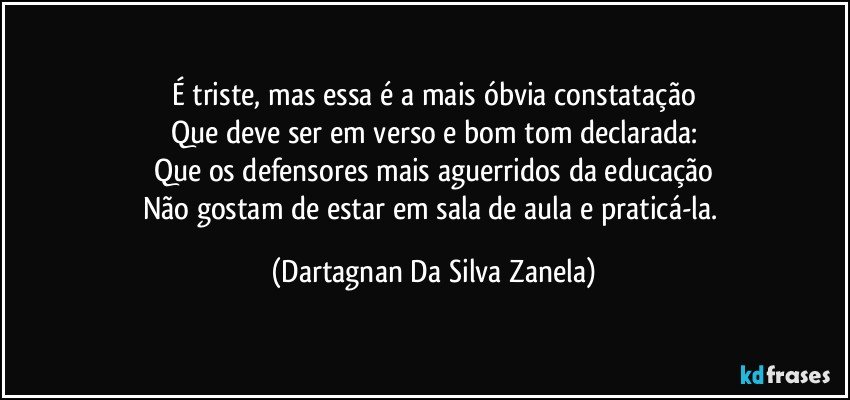 É triste, mas essa é a mais óbvia constatação
Que deve ser em verso e bom tom declarada:
Que os defensores mais aguerridos da educação
Não gostam de estar em sala de aula e praticá-la. (Dartagnan Da Silva Zanela)