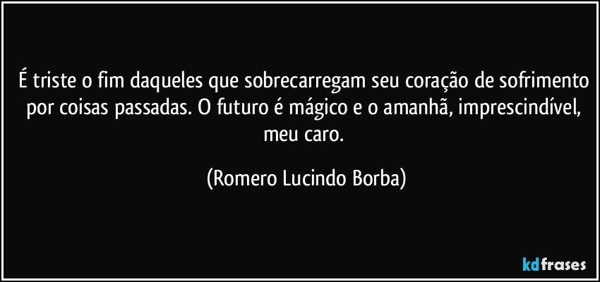 É triste o fim daqueles que sobrecarregam seu coração de sofrimento por coisas passadas. O futuro é mágico e o amanhã, imprescindível, meu caro. (Romero Lucindo Borba)