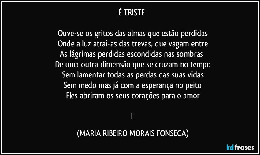 É TRISTE 

Ouve-se os gritos das almas que estão perdidas
Onde a luz atrai-as das trevas, que vagam entre
As lágrimas perdidas escondidas nas sombras 
De uma outra dimensão que se cruzam no tempo
Sem lamentar todas as perdas das suas vidas
Sem medo mas já com a esperança no peito
Eles abriram os seus corações para o amor

I (MARIA RIBEIRO MORAIS FONSECA)