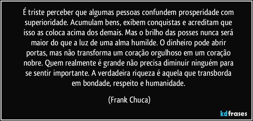 É triste perceber que algumas pessoas confundem prosperidade com superioridade. Acumulam bens, exibem conquistas e acreditam que isso as coloca acima dos demais. Mas o brilho das posses nunca será maior do que a luz de uma alma humilde. O dinheiro pode abrir portas, mas não transforma um coração orgulhoso em um coração nobre. Quem realmente é grande não precisa diminuir ninguém para se sentir importante. A verdadeira riqueza é aquela que transborda em bondade, respeito e humanidade. (Frank Chuca)