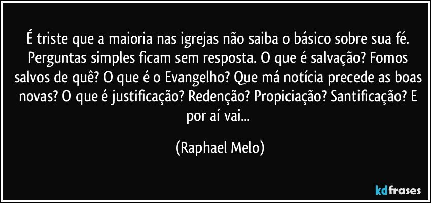 É triste que a maioria nas igrejas não saiba o básico sobre sua fé. Perguntas simples ficam sem resposta. O que é salvação? Fomos salvos de quê? O que é o Evangelho? Que má notícia precede as boas novas? O que é justificação? Redenção? Propiciação? Santificação? E por aí vai... (Raphael Melo)