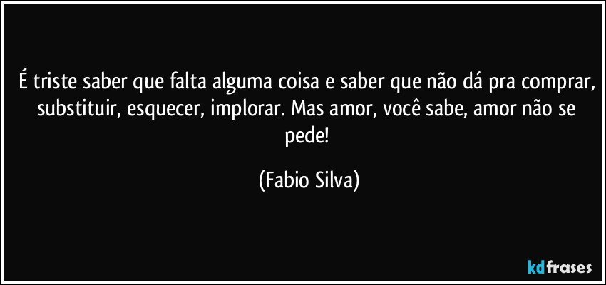 É triste saber que falta alguma coisa e saber que não dá pra comprar, substituir, esquecer, implorar. Mas amor, você sabe, amor não se pede! (Fabio Silva)