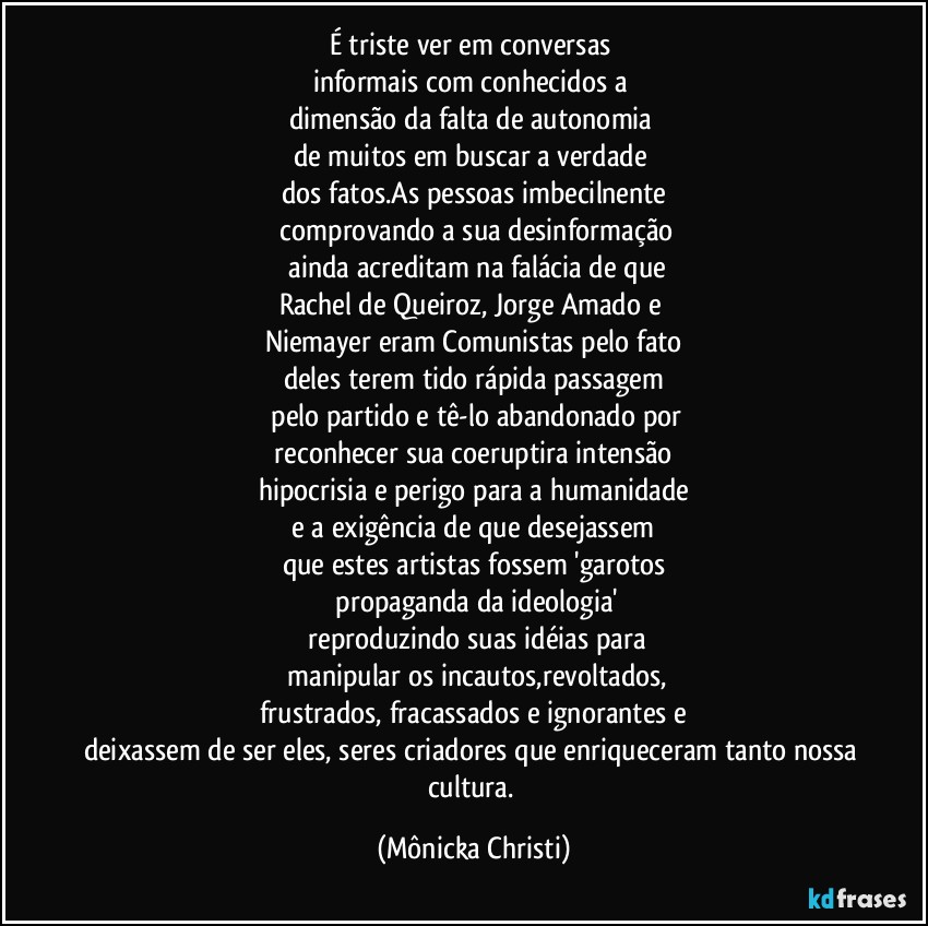 É triste ver em conversas 
informais com conhecidos a 
dimensão da falta de autonomia 
de muitos em buscar a verdade 
dos fatos.As pessoas imbecilnente
 comprovando a sua desinformação
 ainda acreditam na falácia de que
Rachel de Queiroz, Jorge Amado e 
Niemayer eram Comunistas pelo fato
deles  terem tido rápida passagem
 pelo partido e tê-lo abandonado por
 reconhecer sua coeruptira intensão 
hipocrisia e perigo para a humanidade
 e a exigência de que desejassem 
que estes artistas fossem 'garotos
 propaganda da ideologia'
 reproduzindo suas idéias para
 manipular os incautos,revoltados,
frustrados, fracassados e ignorantes e
deixassem de ser eles, seres criadores que enriqueceram tanto nossa cultura. (Mônicka Christi)