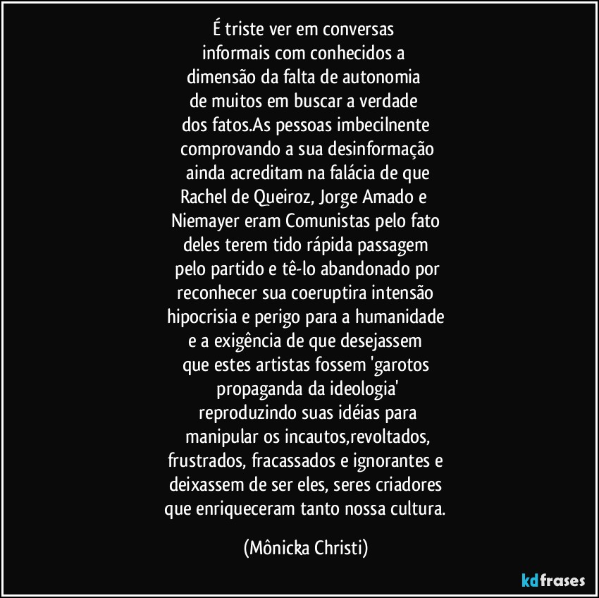 É triste ver em conversas 
informais com conhecidos a 
dimensão da falta de autonomia 
de muitos em buscar a verdade 
dos fatos.As pessoas imbecilnente
 comprovando a sua desinformação
 ainda acreditam na falácia de que
Rachel de Queiroz, Jorge Amado e 
Niemayer eram Comunistas pelo fato
deles  terem tido rápida passagem
 pelo partido e tê-lo abandonado por
 reconhecer sua coeruptira intensão 
hipocrisia e perigo para a humanidade
 e a exigência de que desejassem 
que estes artistas fossem 'garotos
 propaganda da ideologia'
 reproduzindo suas idéias para
 manipular os incautos,revoltados,
frustrados, fracassados e ignorantes e
deixassem de ser eles, seres criadores
 que enriqueceram tanto nossa cultura. (Mônicka Christi)