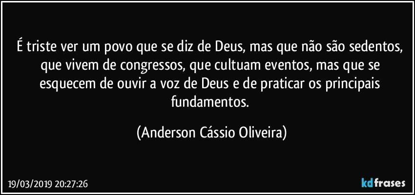 É triste ver um povo que se diz de Deus, mas que não são sedentos, que vivem de congressos, que cultuam eventos, mas que se esquecem de ouvir a voz de Deus e de praticar os principais fundamentos. (Anderson Cássio Oliveira)