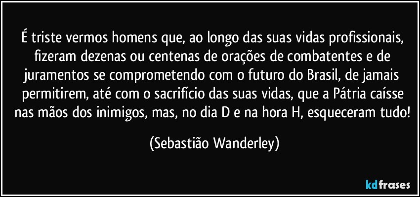 É triste vermos homens que, ao longo das suas vidas profissionais, fizeram dezenas ou centenas de orações de combatentes e de juramentos se comprometendo com o futuro do Brasil, de jamais permitirem, até com o sacrifício das suas vidas, que a Pátria caísse nas mãos dos inimigos, mas, no dia D e na hora H, esqueceram tudo! (Sebastião Wanderley)