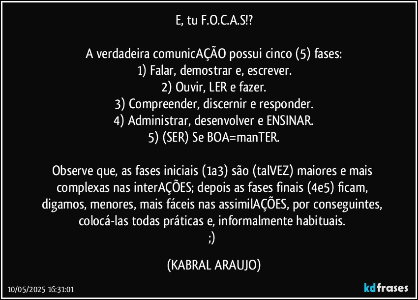 E, tu F.O.C.A.S!?

A verdadeira comunicAÇÃO possui cinco (5) fases:
1) Falar, demostrar e, escrever.
2) Ouvir, LER e fazer.
3) Compreender, discernir e responder.
4) Administrar, desenvolver e ENSINAR.
5) (SER) Se BOA=manTER.

Observe que, as fases iniciais (1a3) são (talVEZ) maiores e mais complexas nas interAÇÕES; depois as fases finais (4e5) ficam, digamos, menores, mais fáceis nas assimilAÇÕES, por conseguintes, colocá-las todas práticas e, informalmente habituais. 
;) (KABRAL ARAUJO)