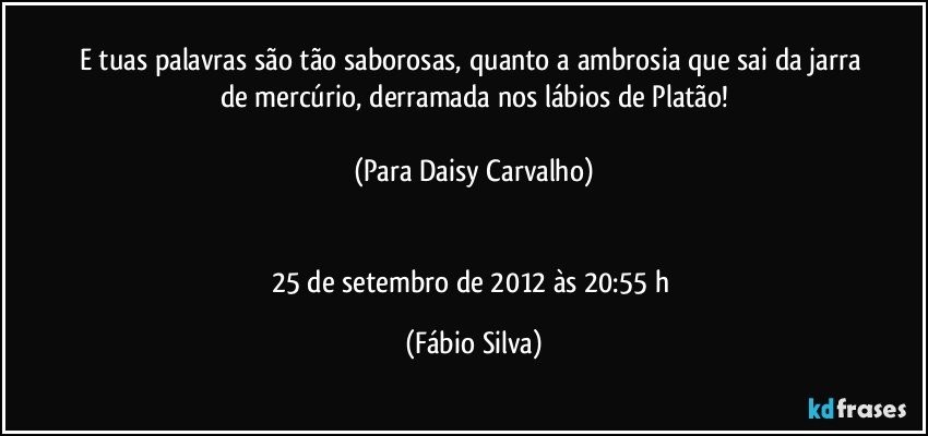 E tuas palavras são tão saborosas, quanto a ambrosia que sai da jarra de mercúrio, derramada nos lábios de Platão!

(Para Daisy Carvalho)


25 de setembro de 2012 às 20:55 h (Fábio Silva)