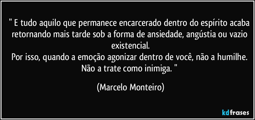 " E tudo aquilo que permanece encarcerado dentro do espírito acaba retornando mais tarde sob a forma de ansiedade, angústia ou vazio existencial.
Por isso, quando a emoção agonizar dentro de você, não a humilhe. Não a trate como inimiga. " (Marcelo Monteiro)