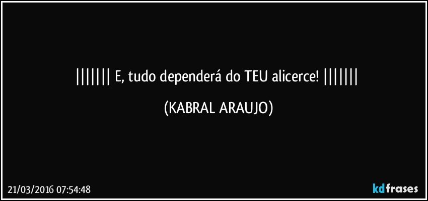   E, tudo dependerá do TEU alicerce!    (KABRAL ARAUJO)