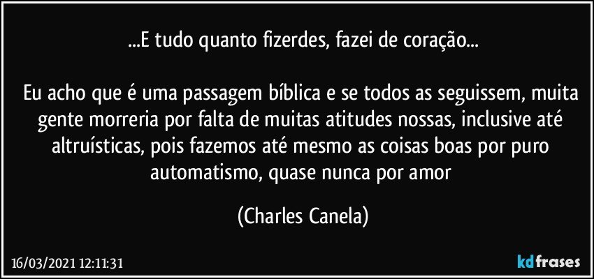 ...E tudo quanto fizerdes, fazei de coração...

Eu acho que é uma passagem bíblica e se todos as seguissem, muita gente morreria por falta de muitas atitudes nossas, inclusive até altruísticas, pois fazemos até mesmo as coisas boas por puro automatismo, quase nunca por amor (Charles Canela)