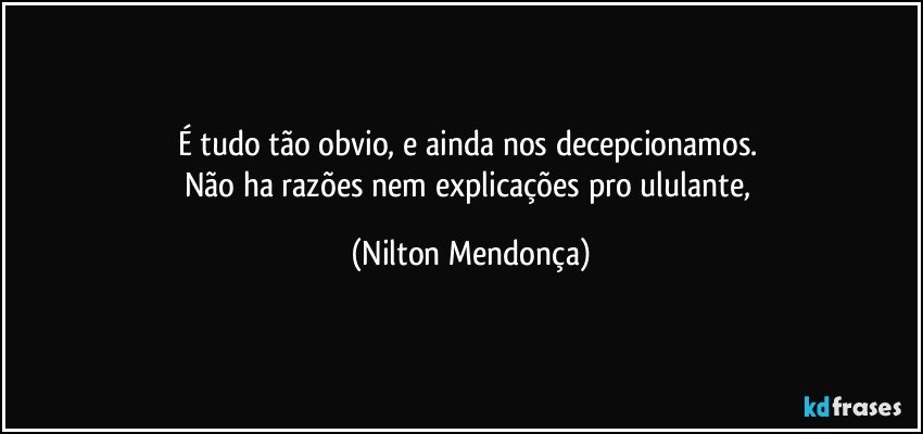 É tudo tão obvio, e ainda nos decepcionamos. 
Não ha razões nem explicações pro ululante, (Nilton Mendonça)