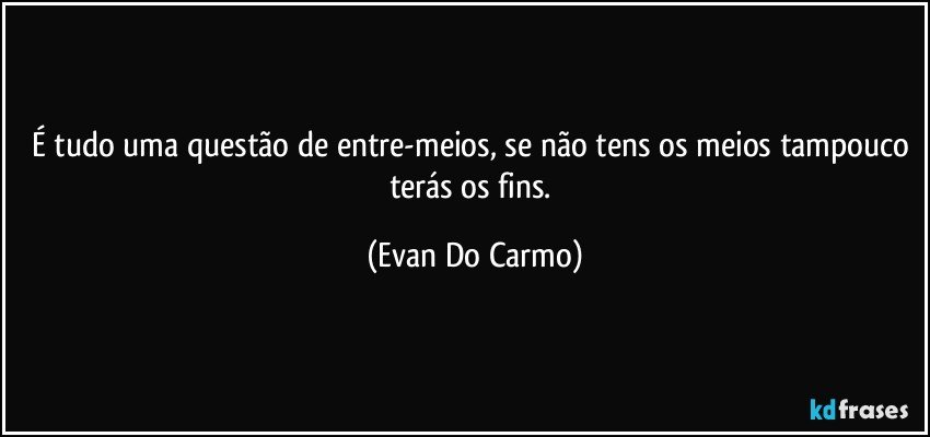 É tudo uma questão de entre-meios, se não tens os meios tampouco terás os fins. (Evan Do Carmo)