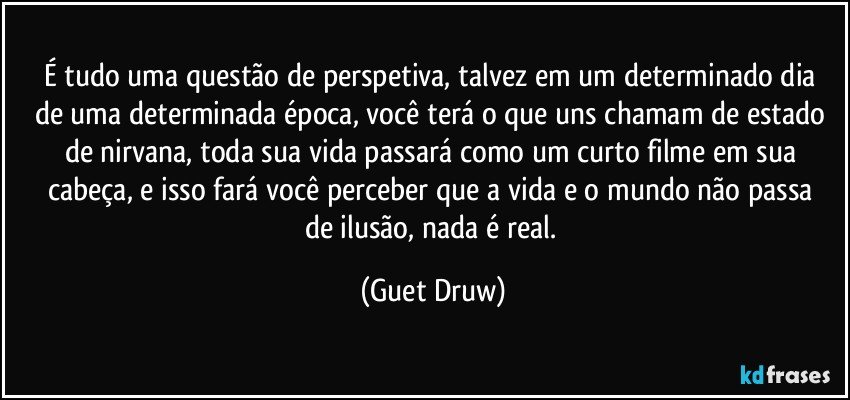 É  tudo uma questão  de perspetiva, talvez  em um determinado dia  de uma determinada  época, você  terá o que uns chamam de estado de nirvana, toda sua vida passará  como um curto filme em sua cabeça, e isso fará  você  perceber que a vida e o mundo não  passa de ilusão, nada é  real. (Guet Druw)