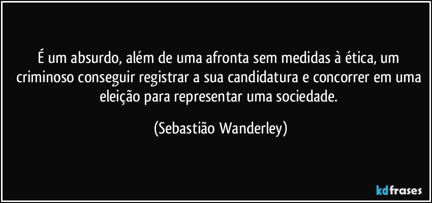 É um absurdo, além de uma afronta sem medidas à ética, um criminoso conseguir registrar a sua candidatura e concorrer em uma eleição para representar uma sociedade. (Sebastião Wanderley)