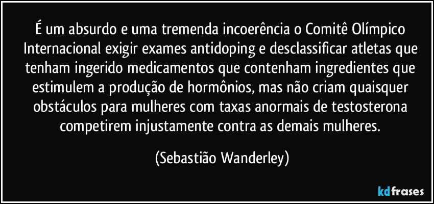 É um absurdo e uma tremenda incoerência o Comitê Olímpico Internacional exigir exames antidoping e desclassificar atletas que tenham ingerido medicamentos que contenham ingredientes que estimulem a produção de hormônios, mas não criam quaisquer obstáculos para mulheres com taxas anormais de testosterona competirem injustamente contra as demais mulheres. (Sebastião Wanderley)