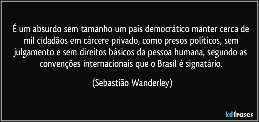 É um absurdo sem tamanho um país democrático manter cerca de mil cidadãos em cárcere privado, como presos políticos, sem julgamento e sem direitos básicos da pessoa humana, segundo as convenções internacionais que o Brasil é signatário. (Sebastião Wanderley)