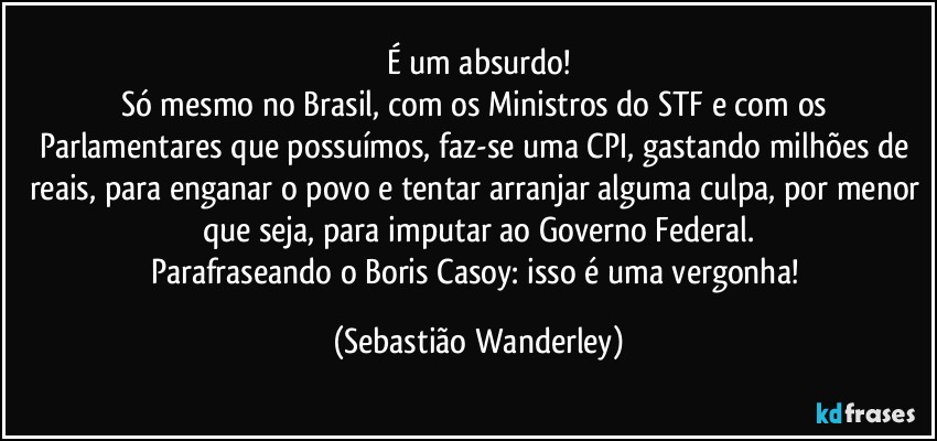 É um absurdo!
Só mesmo no Brasil, com os Ministros do STF e com os Parlamentares que possuímos, faz-se uma CPI, gastando milhões de reais, para enganar o povo e tentar arranjar alguma culpa, por menor que seja, para imputar ao Governo Federal.
Parafraseando o Boris Casoy: isso é uma vergonha! (Sebastião Wanderley)
