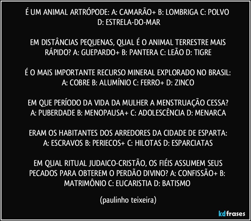 É UM ANIMAL ARTRÓPODE:  A: CAMARÃO+  B: LOMBRIGA  C: POLVO  D: ESTRELA-DO-MAR

 EM DISTÂNCIAS PEQUENAS, QUAL É O ANIMAL TERRESTRE MAIS RÁPIDO?  A: GUEPARDO+  B: PANTERA  C: LEÃO  D: TIGRE

 É O MAIS IMPORTANTE RECURSO MINERAL EXPLORADO NO BRASIL:  A: COBRE  B: ALUMÍNIO  C: FERRO+  D: ZINCO

 EM QUE PERÍODO DA VIDA DA MULHER A MENSTRUAÇÃO CESSA?  A: PUBERDADE  B: MENOPAUSA+  C: ADOLESCÊNCIA  D: MENARCA

 ERAM OS HABITANTES DOS ARREDORES DA CIDADE DE ESPARTA:  A: ESCRAVOS  B: PERIECOS+  C: HILOTAS  D: ESPARCIATAS

 EM QUAL RITUAL JUDAICO-CRISTÃO,  OS FIÉIS ASSUMEM SEUS PECADOS PARA OBTEREM O PERDÃO DIVINO?  A: CONFISSÃO+  B: MATRIMÔNIO  C: EUCARISTIA  D: BATISMO (paulinho teixeira)