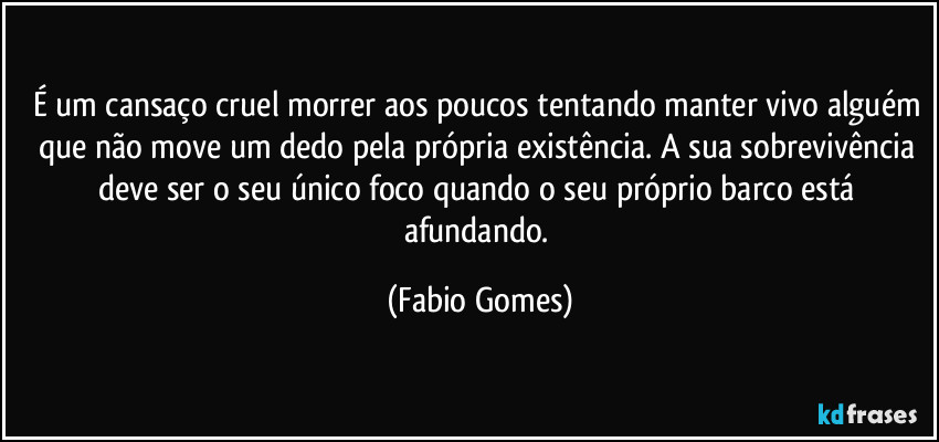 É um cansaço cruel morrer aos poucos tentando manter vivo alguém que não move um dedo pela própria existência. A sua sobrevivência deve ser o seu único foco quando o seu próprio barco está afundando. (Fabio Gomes)