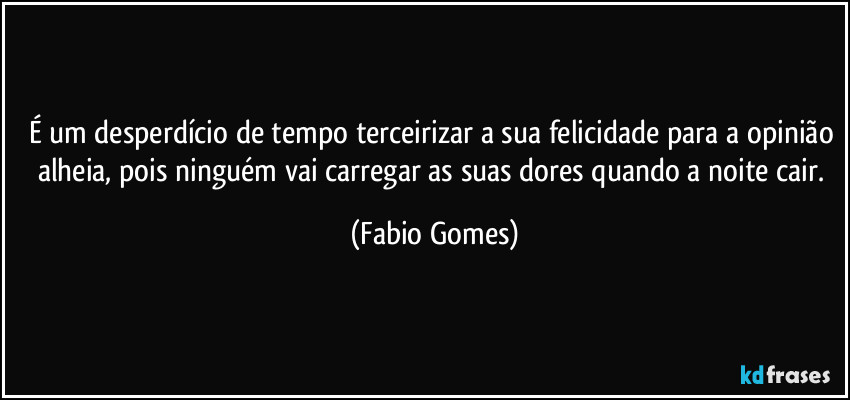 É um desperdício de tempo terceirizar a sua felicidade para a opinião alheia, pois ninguém vai carregar as suas dores quando a noite cair. (Fabio Gomes)