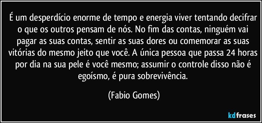 É um desperdício enorme de tempo e energia viver tentando decifrar o que os outros pensam de nós. No fim das contas, ninguém vai pagar as suas contas, sentir as suas dores ou comemorar as suas vitórias do mesmo jeito que você. A única pessoa que passa 24 horas por dia na sua pele é você mesmo; assumir o controle disso não é egoísmo, é pura sobrevivência. (Fabio Gomes)