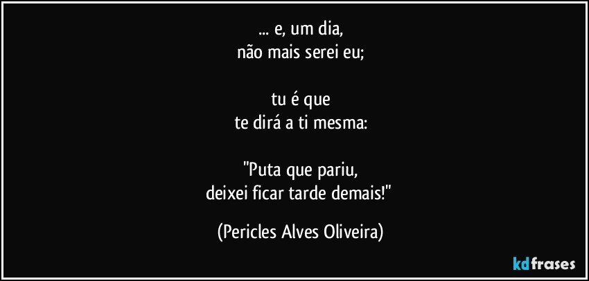 ... e, um dia,
não mais serei eu;

tu é que
te dirá a ti mesma:

"Puta que pariu,
deixei ficar tarde demais!" (Pericles Alves Oliveira)