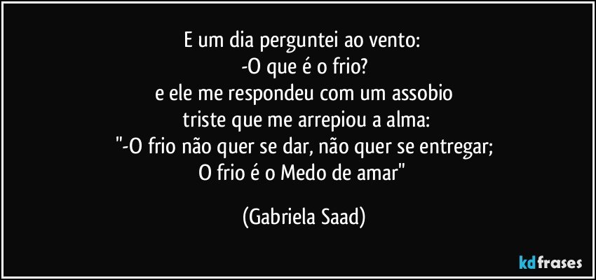 E um dia perguntei ao vento: 
-O que é o frio?
e ele me respondeu com um assobio
 triste que me arrepiou a alma:
"-O frio não quer se dar, não quer se entregar;
O frio é o Medo de amar" (Gabriela Saad)